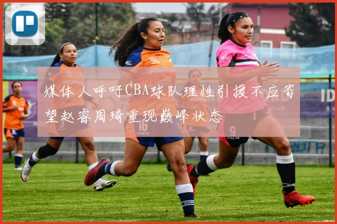 媒体人呼吁CBA球队理性引援不应寄望赵睿周琦重现巅峰状态