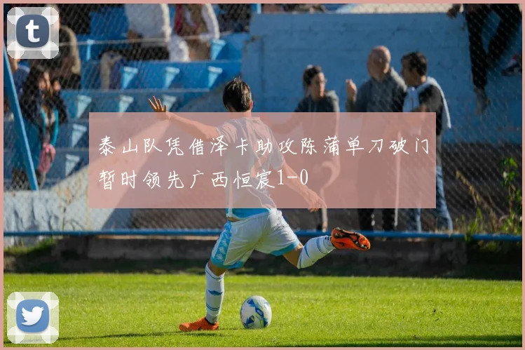 泰山队凭借泽卡助攻陈蒲单刀破门暂时领先广西恒宸1-0