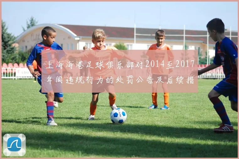 上海海港足球俱乐部对2014至2017年间违规行为的处罚公告及后续措施说明