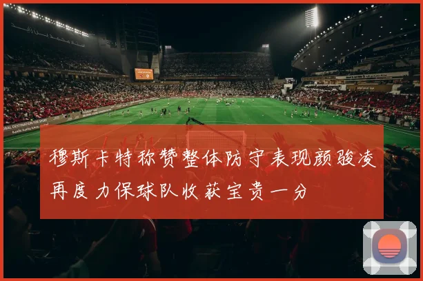 穆斯卡特称赞整体防守表现颜骏凌再度力保球队收获宝贵一分
