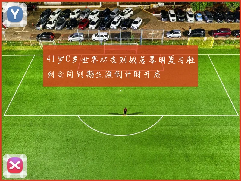41岁C罗世界杯告别战落幕明夏与胜利合同到期生涯倒计时开启