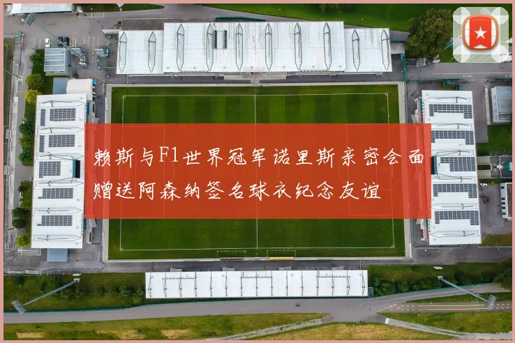 赖斯与F1世界冠军诺里斯亲密会面赠送阿森纳签名球衣纪念友谊