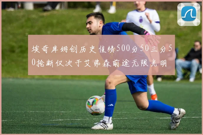 埃奇库姆创历史佳绩500分50三分50抢断仅次于艾弗森前途无限光明