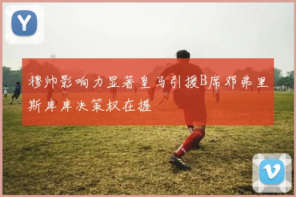 穆帅影响力显著皇马引援B席邓弗里斯库库决策权在握