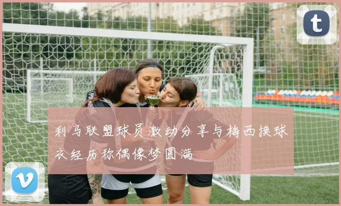 利马联盟球员激动分享与梅西换球衣经历称偶像梦圆满