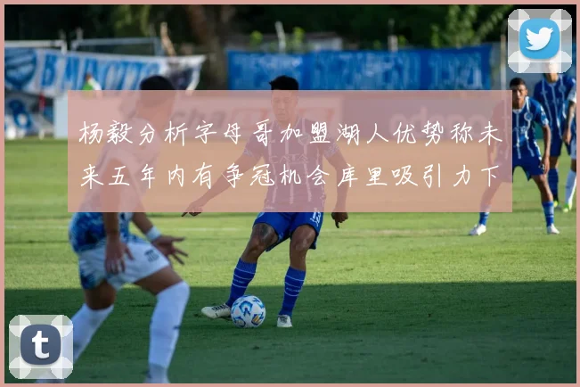 杨毅分析字母哥加盟湖人优势称未来五年内有争冠机会库里吸引力下降