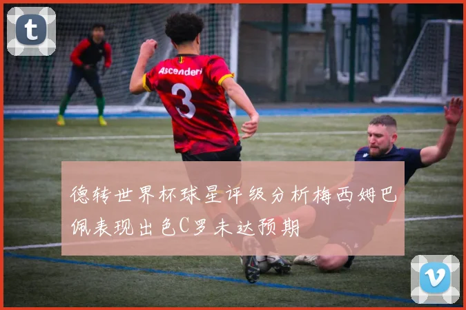 德转世界杯球星评级分析梅西姆巴佩表现出色C罗未达预期