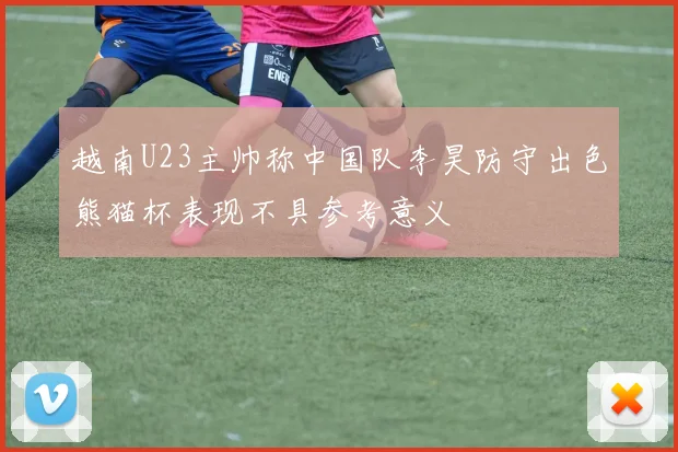 越南U23主帅称中国队李昊防守出色熊猫杯表现不具参考意义