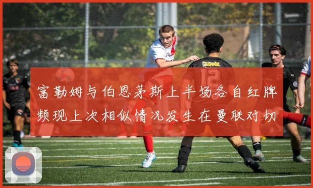 富勒姆与伯恩茅斯上半场各自红牌频现上次相似情况发生在曼联对切尔西