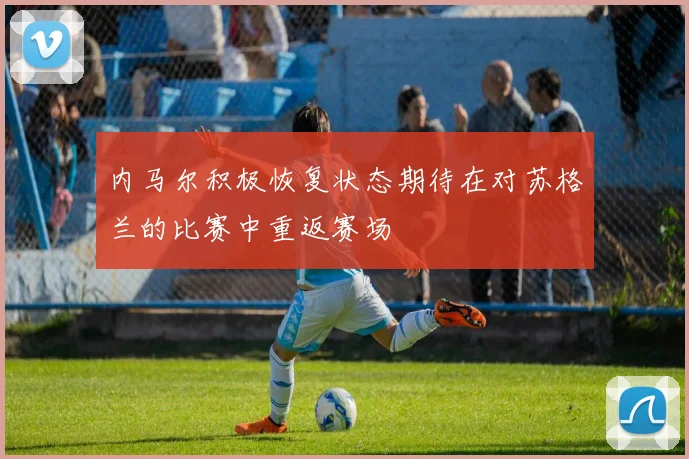 内马尔积极恢复状态期待在对苏格兰的比赛中重返赛场