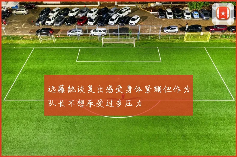远藤航谈复出感受身体紧绷但作为队长不想承受过多压力