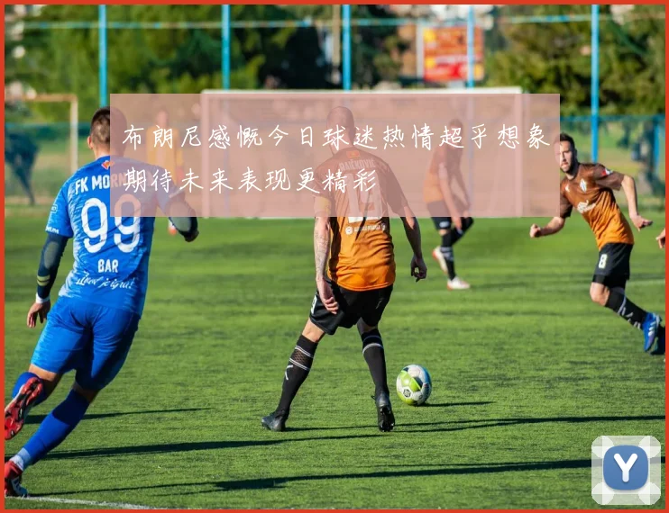 布朗尼感慨今日球迷热情超乎想象期待未来表现更精彩