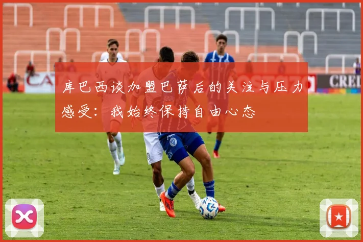 库巴西谈加盟巴萨后的关注与压力感受：我始终保持自由心态