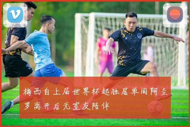 梅西自上届世界杯起独居单间阿圭罗离开后无室友陪伴