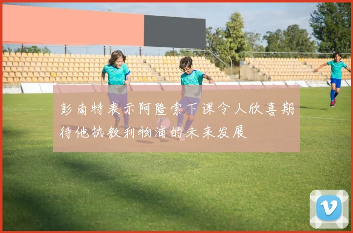 彭南特表示阿隆索下课令人欣喜期待他执教利物浦的未来发展