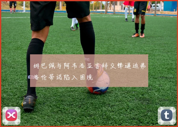 姆巴佩与阿韦洛亚言辞交锋逼迫弗洛伦蒂诺陷入困境