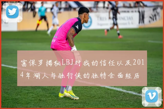 富保罗揭秘LBJ对我的信任以及2014年湖人与独行侠的独特会面经历